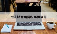 个人综合所得税手机申报(个人所得税手机app申报流程)