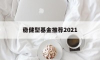 稳健型基金推荐2021的简单介绍